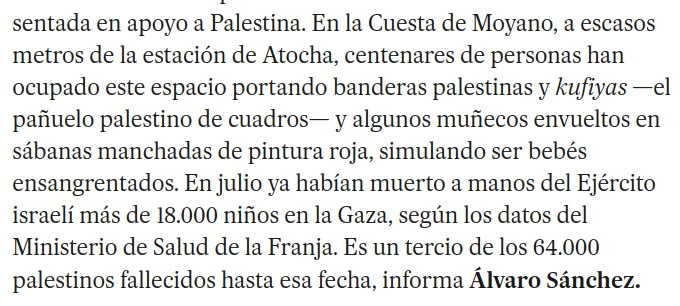 Captura de pantalla con el siguiente texto: En la Cuesta de Moyano, a escasos metros de la estación de Atocha, centenares de personas han ocupado este espacio portando banderas palestinas y kufiyas —el pañuelo palestino de cuadros— y algunos muñecos envueltos en sábanas manchadas de pintura roja, simulando ser bebés ensangrentados. En julio ya habían muerto a manos del Ejército israelí más de 18.000 niños en la Gaza, según los datos del Ministerio de Salud de la Franja. Es un tercio de los 64.000 palestinos fallecidos hasta esa fecha, informa Álvaro Sánchez.