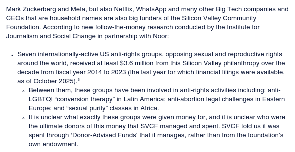 Mark Zuckerberg and Meta, but also Netflix, WhatsApp and many other Big Tech companies and CEOs that are household names are also big funders of the Silicon Valley Community Foundation. According to new follow-the-money research conducted by the Institute for Journalism and Social Change in partnership with Noor:
- Seven internationally-active US anti-rights groups, opposing sexual and reproductive rights around the world, received at least $3.6 million from this Silicon Valley philanthropy over the
decade from fiscal year 2014 to 2023 (the last year for which financial filings were available, as of October 2025)
- Between them, these groups have been involved in anti-rights activities including: anti-LGBTQI “conversion therapy” in Latin America; anti-abortion legal challenges in Eastern Europe; and “sexual purity” classes in Africa.
- It is unclear what exactly these groups were given money for, and it is unclear who were the ultimate donors of this money that SVCF managed and spent. SVCF told us it was spent through ‘Donor-Advised Funds’ that it manages, rather than from the foundation’s own endowment.