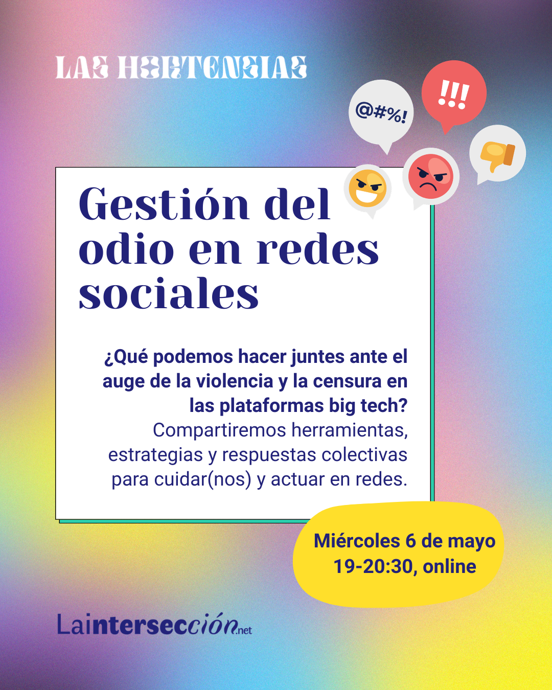 Un póster con un fondo degradado que combina tonos de morado, rosa, azul, negro y amarillo (los de las banderas trans y no binaria). El título principal es "Gestión del odio en redes sociales". Debajo, el texto explica: "¿Qué podemos hacer juntes ante el auge de la violencia y la censura en las plataformas big tech? Compartiremos herramientas, estrategias y respuestas colectivas para cuidar(nos) y actuar en redes."

Un óvalo amarillo brillante contiene la información del evento: "Miércoles 6 de mayo 19-20:30, online". En la parte superior del póster se lee "LAS HORTENSIAS" y en la parte inferior, "Laintersección.net".