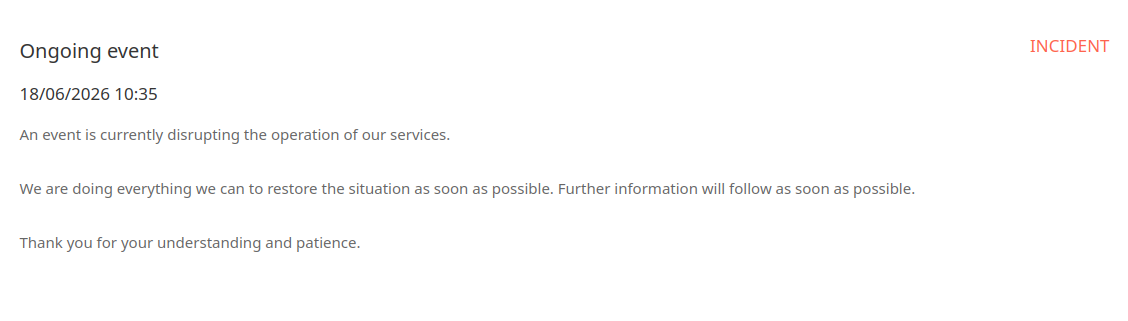 INCIDENT
Ongoing event

18/06/2026 10:35

An event is currently disrupting the operation of our services.

We are doing everything we can to restore the situation as soon as possible. Further information will follow as soon as possible.

Thank you for your understanding and patience.